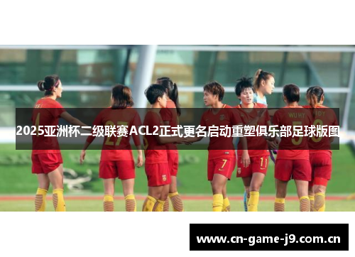 2025亚洲杯二级联赛ACL2正式更名启动重塑俱乐部足球版图 2025亚洲杯二级联赛ACL2正式更名启动重塑俱乐部足球版图